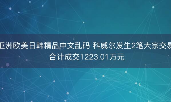 亚洲欧美日韩精品中文乱码 科威尔发生2笔大宗交易 合计成交1223.01万元