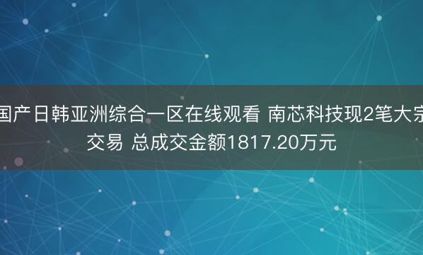 国产日韩亚洲综合一区在线观看 南芯科技现2笔大宗交易 总成交金额1817.20万元