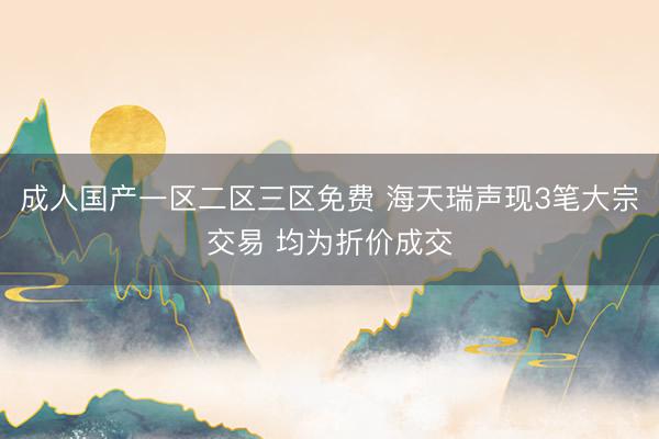 成人国产一区二区三区免费 海天瑞声现3笔大宗交易 均为折价成交