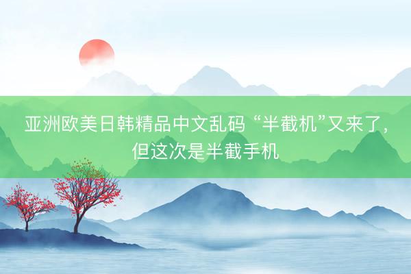 亚洲欧美日韩精品中文乱码 “半截机”又来了，但这次是半截手机