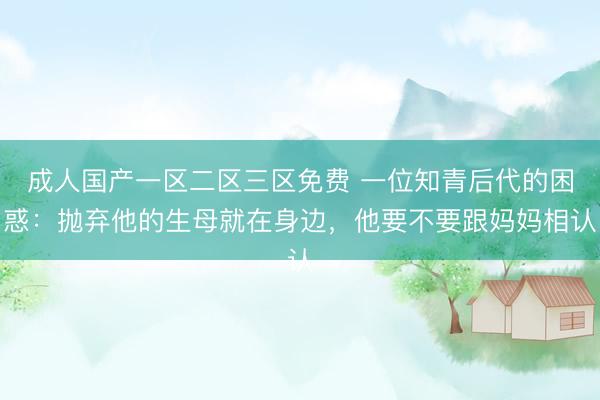 成人国产一区二区三区免费 一位知青后代的困惑：抛弃他的生母就在身边，他要不要跟妈妈相认