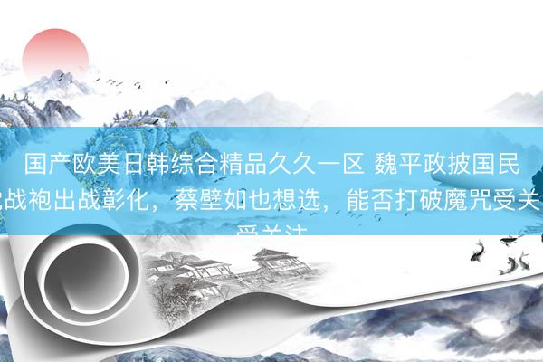 国产欧美日韩综合精品久久一区 魏平政披国民党战袍出战彰化，蔡壁如也想选，能否打破魔咒受关注