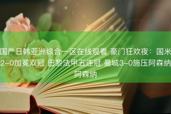 国产日韩亚洲综合一区在线观看 豪门狂欢夜：国米2-0加冕双冠 巴黎法甲五连冠 曼城3-0施压阿森纳