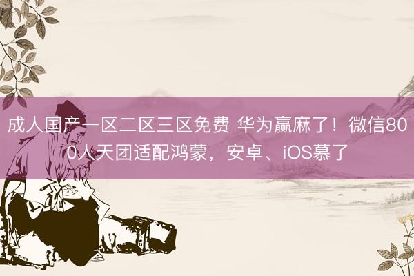 成人国产一区二区三区免费 华为赢麻了！微信800人天团适配鸿蒙，安卓、iOS慕了
