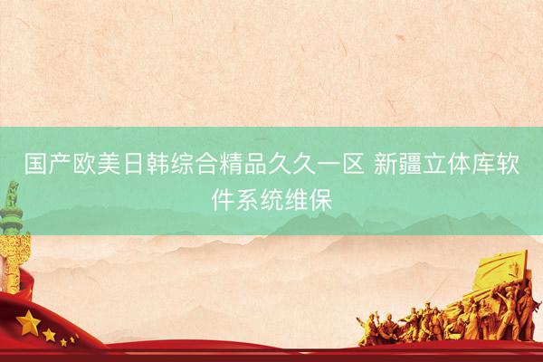 国产欧美日韩综合精品久久一区 新疆立体库软件系统维保