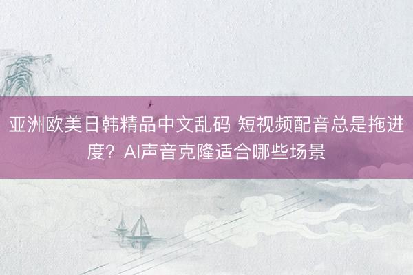 亚洲欧美日韩精品中文乱码 短视频配音总是拖进度？AI声音克隆适合哪些场景