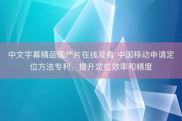 中文字幕精品国产片在线观看 中国移动申请定位方法专利，提升定位效率和精度