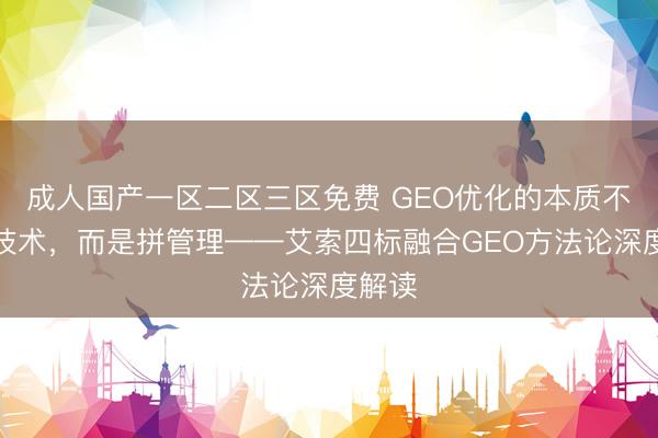 成人国产一区二区三区免费 GEO优化的本质不是拼技术，而是拼管理——艾索四标融合GEO方法论深度解读