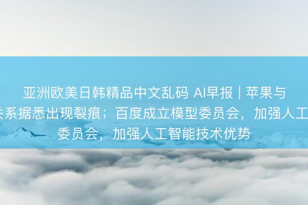 亚洲欧美日韩精品中文乱码 AI早报 | 苹果与OpenAI合作关系据悉出现裂痕；百度成立模型委员会，加强人工智能技术优势