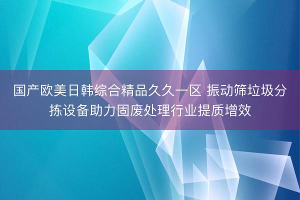 国产欧美日韩综合精品久久一区 振动筛垃圾分拣设备助力固废处理行业提质增效