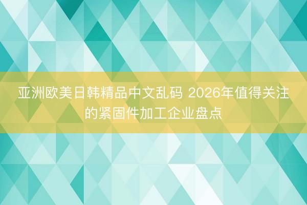 亚洲欧美日韩精品中文乱码 2026年值得关注的紧固件加工企业盘点