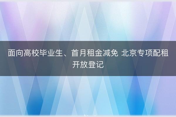 面向高校毕业生、首月租金减免 北京专项配租开放登记
