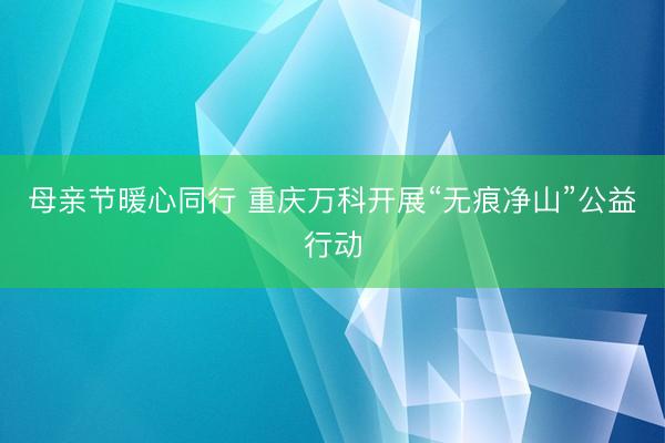 母亲节暖心同行 重庆万科开展“无痕净山”公益行动