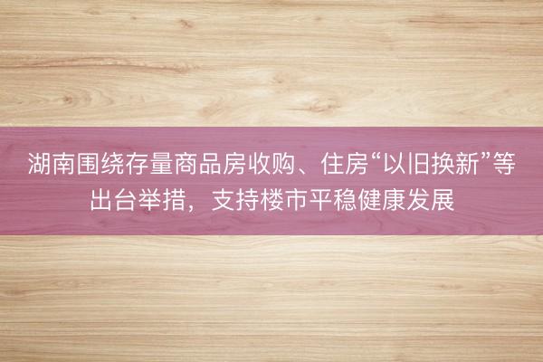 湖南围绕存量商品房收购、住房“以旧换新”等出台举措，支持楼市平稳健康发展