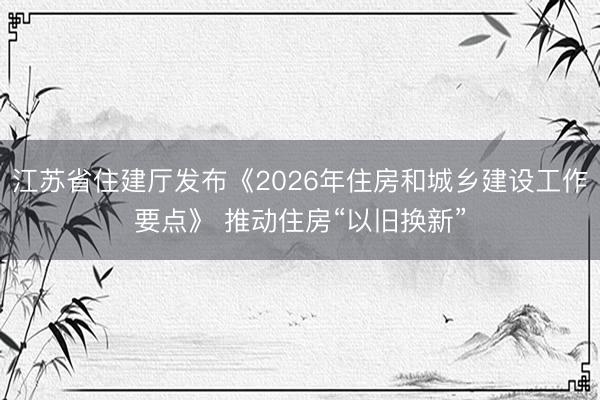 江苏省住建厅发布《2026年住房和城乡建设工作要点》 推动住房“以旧换新”