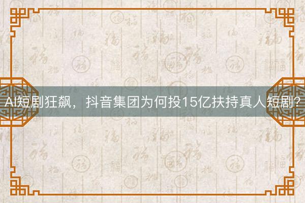 AI短剧狂飙，抖音集团为何投15亿扶持真人短剧？
