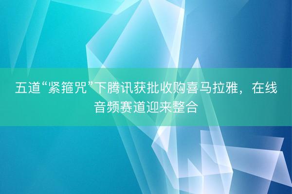 五道“紧箍咒”下腾讯获批收购喜马拉雅,在线音频赛道迎来整合