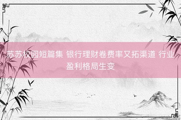 苏苏校园短篇集 银行理财卷费率又拓渠道 行业盈利格局生变
