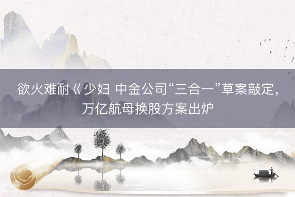 欲火难耐巜少妇 中金公司“三合一”草案敲定，万亿航母换股方案出炉
