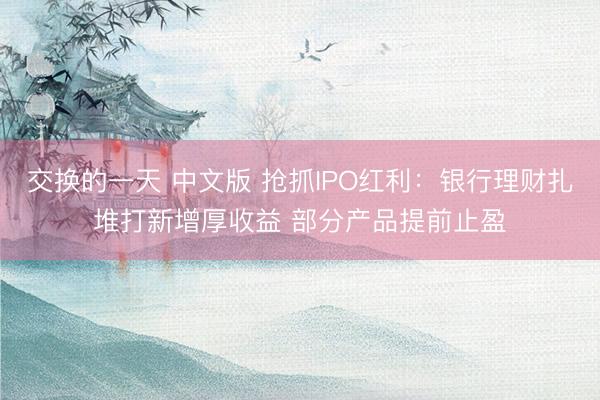 交换的一天 中文版 抢抓IPO红利：银行理财扎堆打新增厚收益 部分产品提前止盈