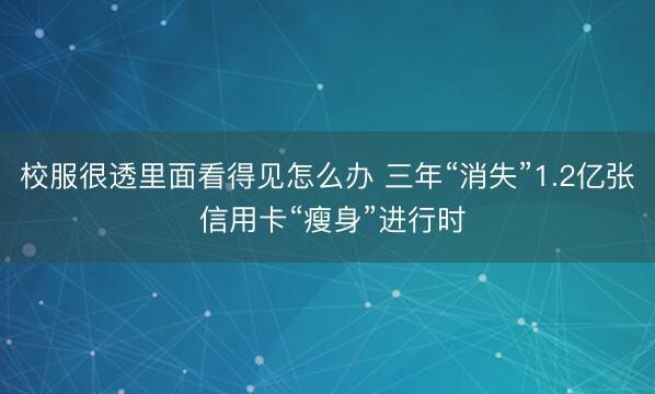 校服很透里面看得见怎么办 三年“消失”1.2亿张 信用卡“瘦身”进行时