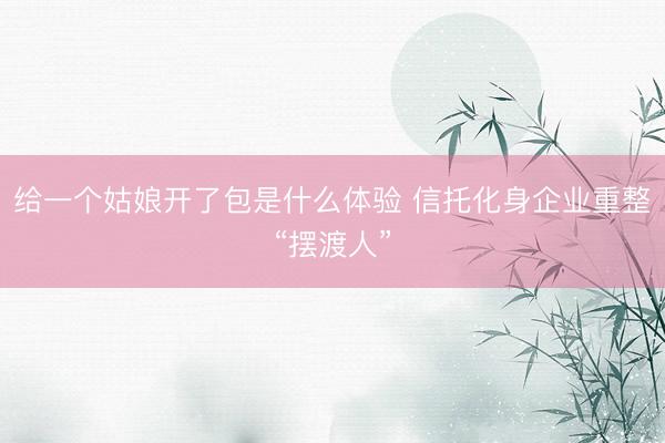 给一个姑娘开了包是什么体验 信托化身企业重整“摆渡人”