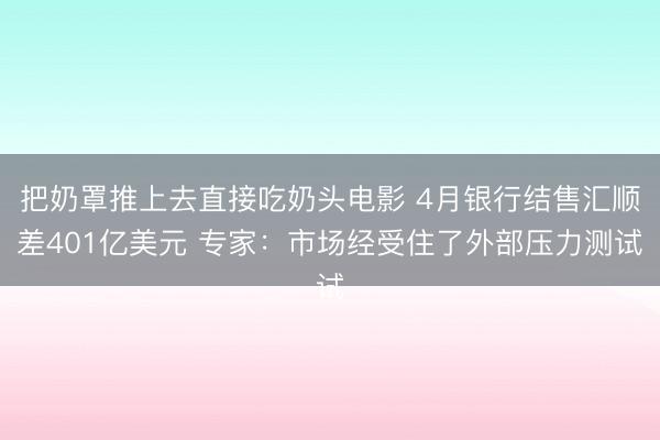 把奶罩推上去直接吃奶头电影 4月银行结售汇顺差401亿美元 专家：市场经受住了外部压力测试