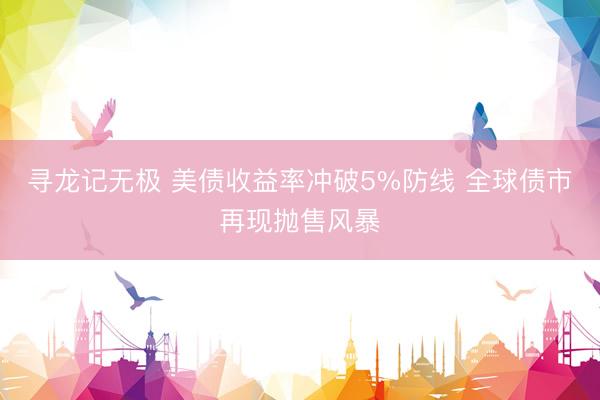 寻龙记无极 美债收益率冲破5%防线 全球债市再现抛售风暴