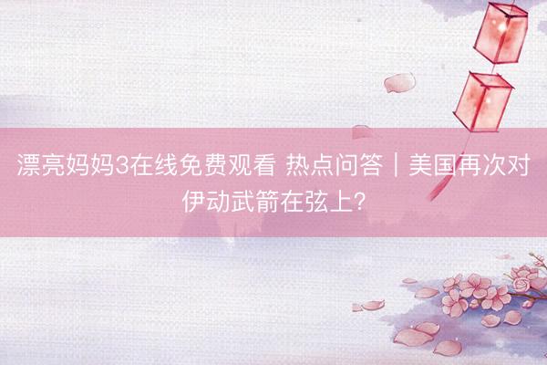 漂亮妈妈3在线免费观看 热点问答｜美国再次对伊动武箭在弦上？