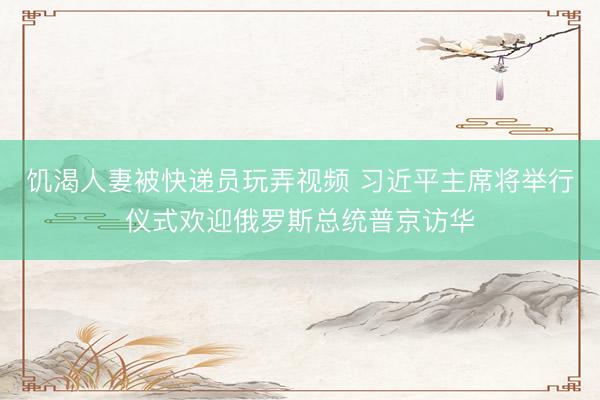 饥渴人妻被快递员玩弄视频 习近平主席将举行仪式欢迎俄罗斯总统普京访华
