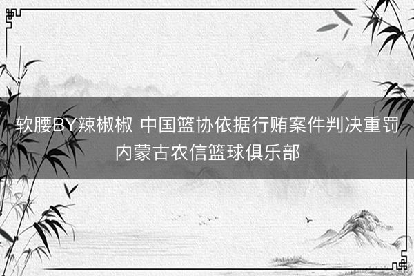 软腰BY辣椒椒 中国篮协依据行贿案件判决重罚内蒙古农信篮球俱乐部