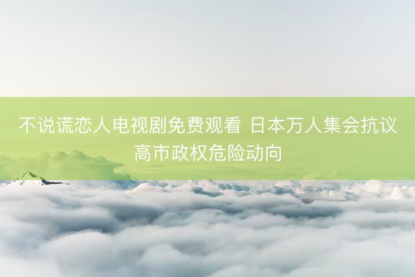 不说谎恋人电视剧免费观看 日本万人集会抗议高市政权危险动向