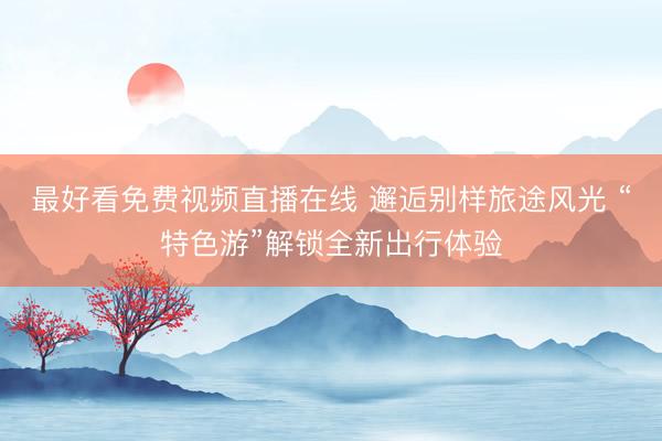 最好看免费视频直播在线 邂逅别样旅途风光 “特色游”解锁全新出行体验
