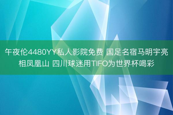 午夜伦4480YY私人影院免费 国足名宿马明宇亮相凤凰山 四川球迷用TIFO为世界杯喝彩