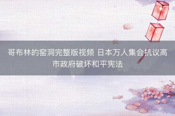 哥布林的窑洞完整版视频 日本万人集会抗议高市政府破坏和平宪法
