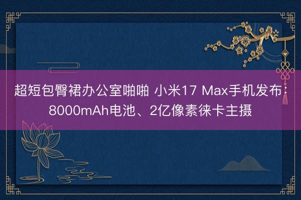超短包臀裙办公室啪啪 小米17 Max手机发布：8000mAh电池、2亿像素徕卡主摄