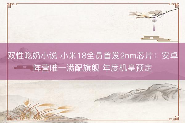 双性吃奶小说 小米18全员首发2nm芯片：安卓阵营唯一满配旗舰 年度机皇预定