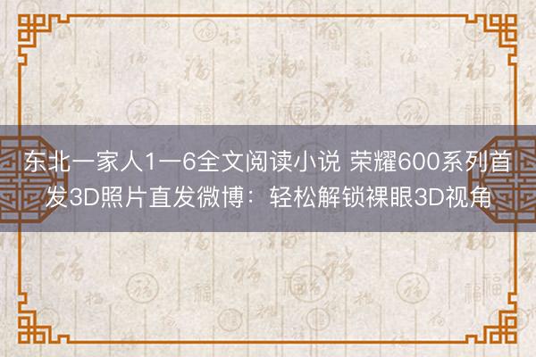 东北一家人1一6全文阅读小说 荣耀600系列首发3D照片直发微博：轻松解锁裸眼3D视角