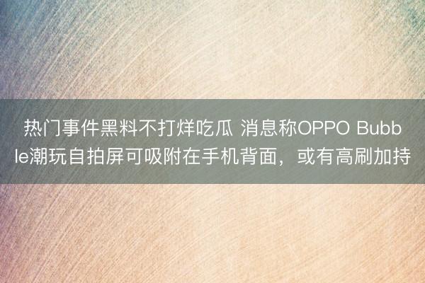 热门事件黑料不打烊吃瓜 消息称OPPO Bubble潮玩自拍屏可吸附在手机背面，或有高刷加持