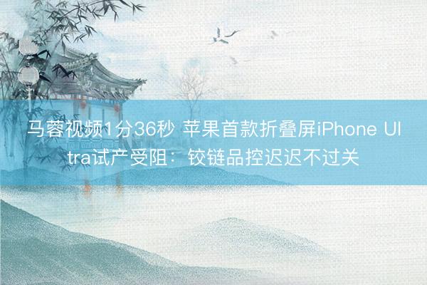 马蓉视频1分36秒 苹果首款折叠屏iPhone Ultra试产受阻：铰链品控迟迟不过关