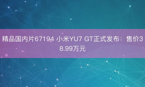 精品国内片67194 小米YU7 GT正式发布：售价38.99万元