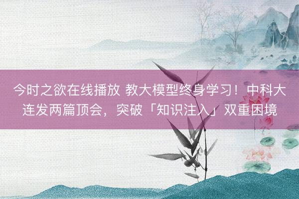今时之欲在线播放 教大模型终身学习！中科大连发两篇顶会，突破「知识注入」双重困境