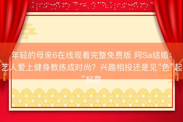 年轻的母亲6在线观看完整免费版 阿Sa结婚：女艺人爱上健身教练成时尚？兴趣相投还是见“色”起意