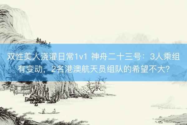 双性美人浇灌日常1v1 神舟二十三号:3人乘组有变动,2名港澳航天员组队的希望不大?