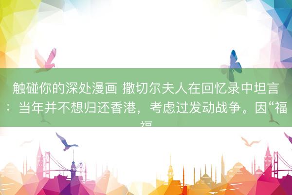 触碰你的深处漫画 撒切尔夫人在回忆录中坦言：当年并不想归还香港，考虑过发动战争。因“福