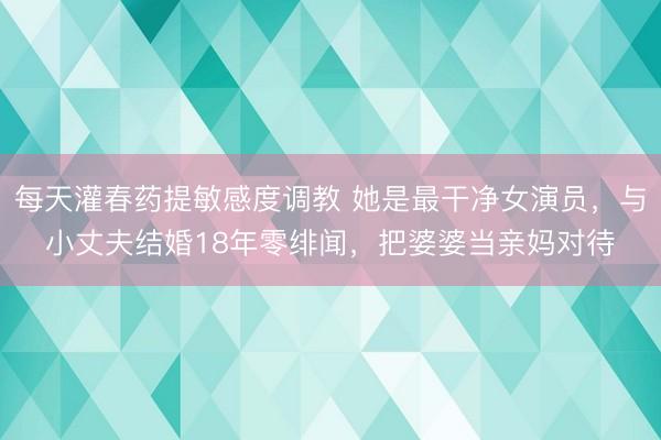 每天灌春药提敏感度调教 她是最干净女演员，与小丈夫结婚18年零绯闻，把婆婆当亲妈对待