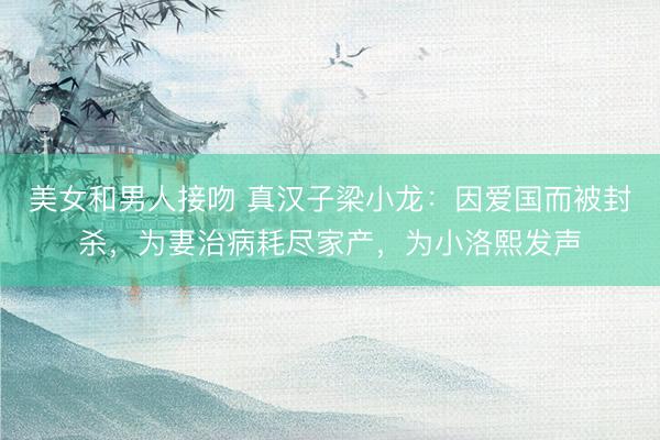 美女和男人接吻 真汉子梁小龙：因爱国而被封杀，为妻治病耗尽家产，为小洛熙发声