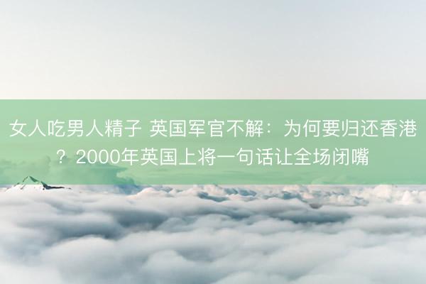 女人吃男人精子 英国军官不解：为何要归还香港？2000年英国上将一句话让全场闭嘴