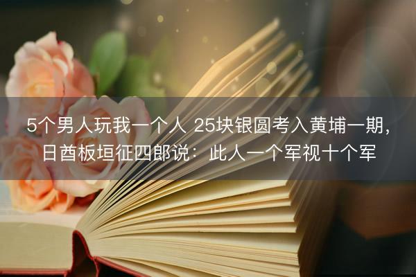 5个男人玩我一个人 25块银圆考入黄埔一期，日酋板垣征四郎说：此人一个军视十个军
