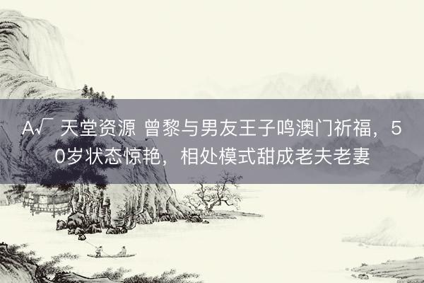 А√ 天堂资源 曾黎与男友王子鸣澳门祈福，50岁状态惊艳，相处模式甜成老夫老妻